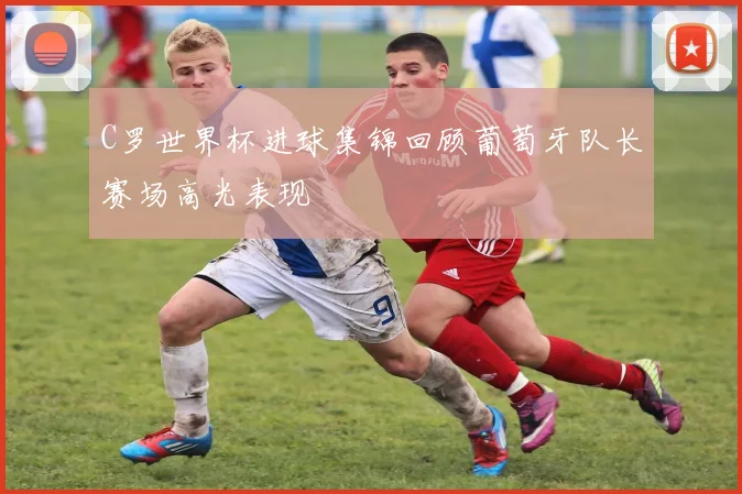 C罗世界杯进球集锦回顾葡萄牙队长赛场高光表现