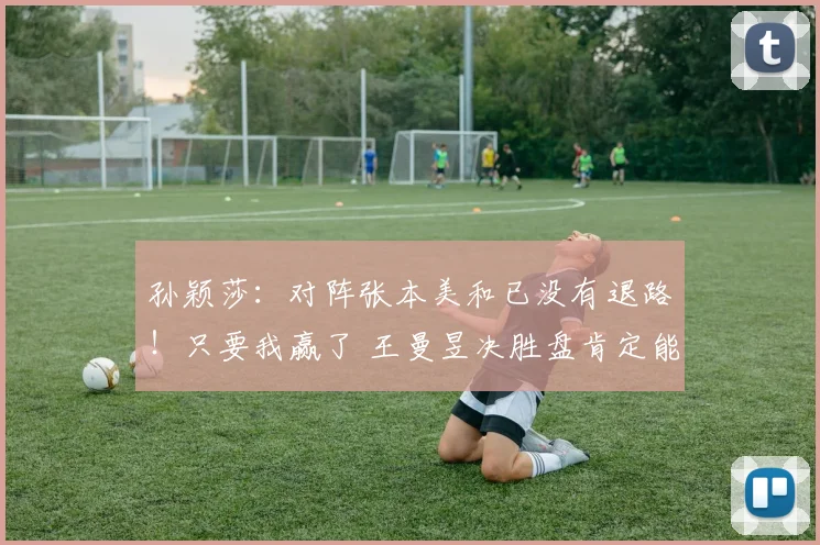 孙颖莎：对阵张本美和已没有退路！只要我赢了 王曼昱决胜盘肯定能赢