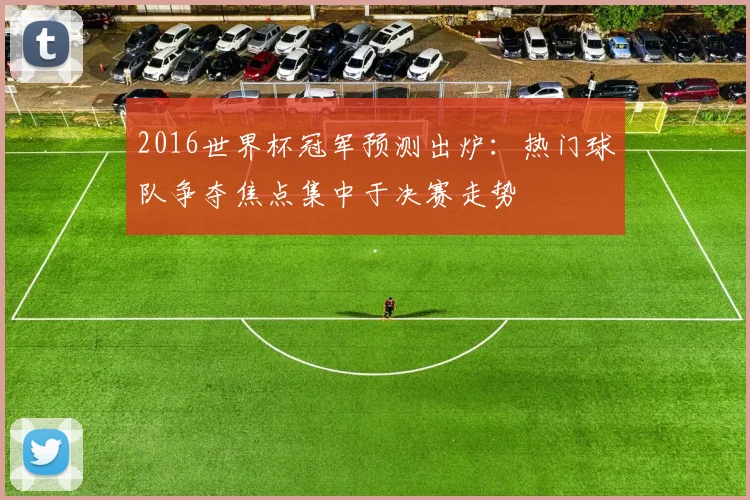 2016世界杯冠军预测出炉：热门球队争夺焦点集中于决赛走势