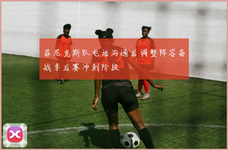 菲尼克斯队电话沟通后调整阵容备战季后赛冲刺阶段