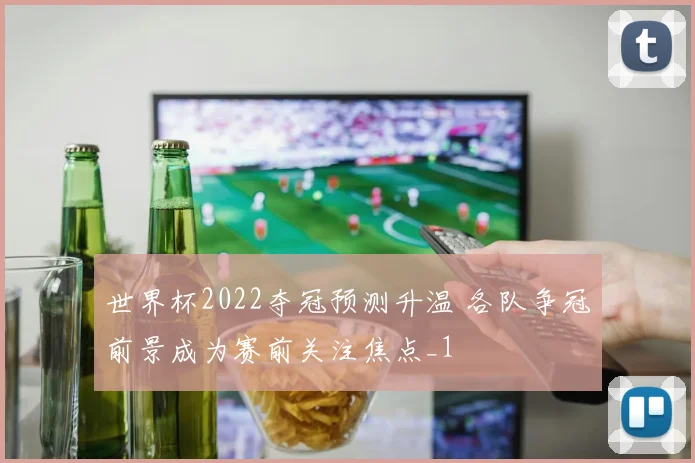 世界杯2022夺冠预测升温 各队争冠前景成为赛前关注焦点_1