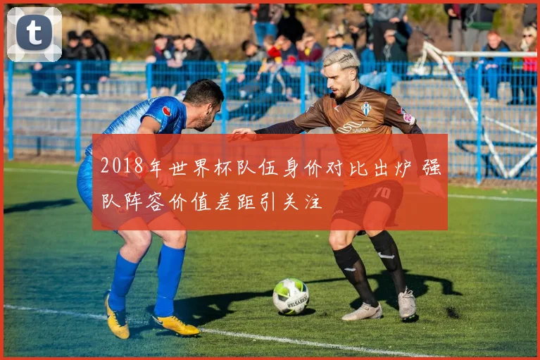 2018年世界杯队伍身价对比出炉 强队阵容价值差距引关注