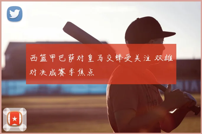 西篮甲巴萨对皇马交锋受关注 双雄对决成赛季焦点