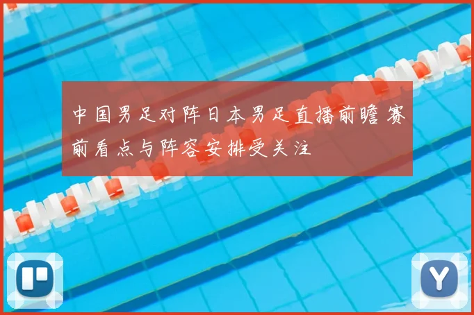 中国男足对阵日本男足直播前瞻 赛前看点与阵容安排受关注