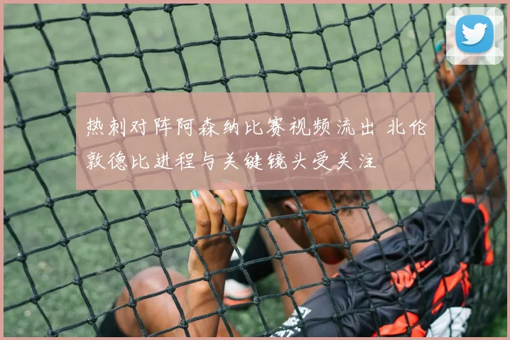 热刺对阵阿森纳比赛视频流出 北伦敦德比进程与关键镜头受关注