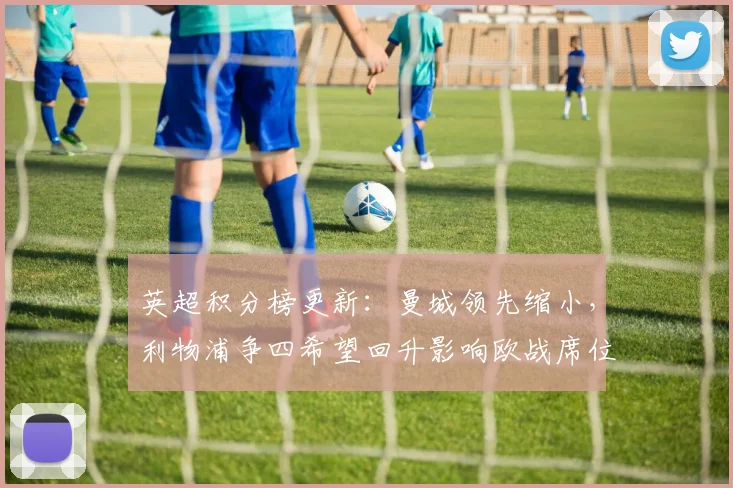 英超积分榜更新：曼城领先缩小，利物浦争四希望回升影响欧战席位