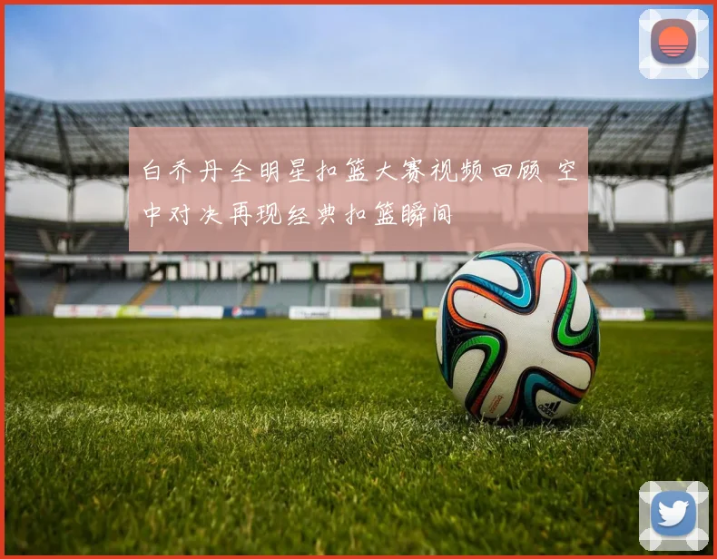 白乔丹全明星扣篮大赛视频回顾 空中对决再现经典扣篮瞬间