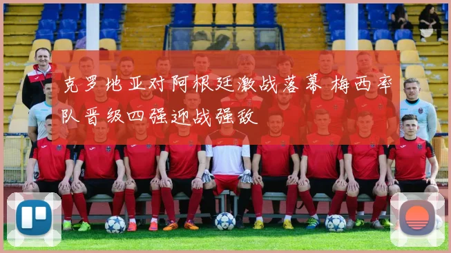 克罗地亚对阿根廷激战落幕 梅西率队晋级四强迎战强敌