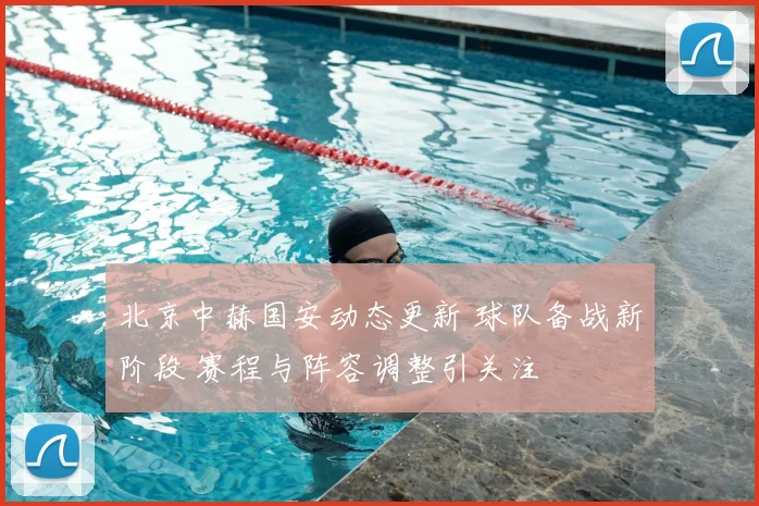 北京中赫国安动态更新 球队备战新阶段 赛程与阵容调整引关注