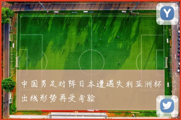 中国男足对阵日本遭遇失利亚洲杯出线形势再受考验