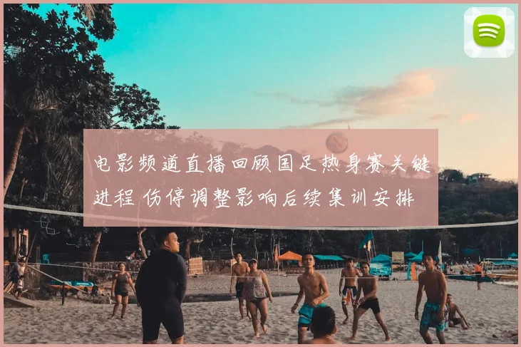 电影频道直播回顾国足热身赛关键进程 伤停调整影响后续集训安排