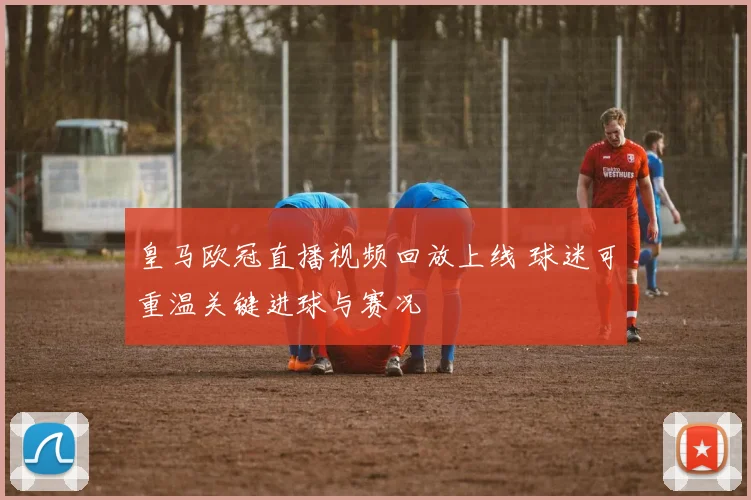 皇马欧冠直播视频回放上线 球迷可重温关键进球与赛况