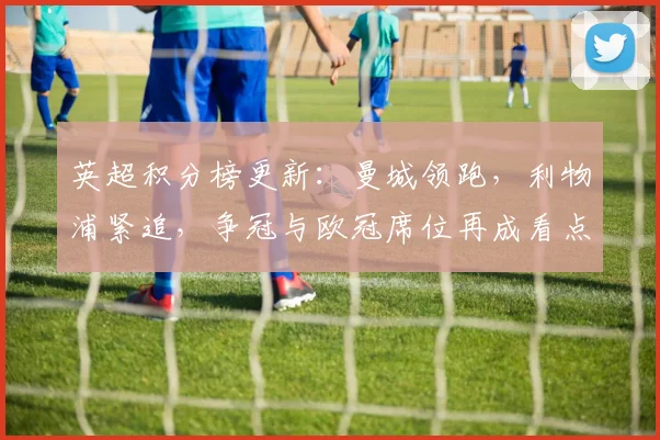 英超积分榜更新：曼城领跑，利物浦紧追，争冠与欧冠席位再成看点