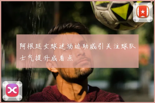 阿根廷女球迷场边助威引关注球队士气提升成看点
