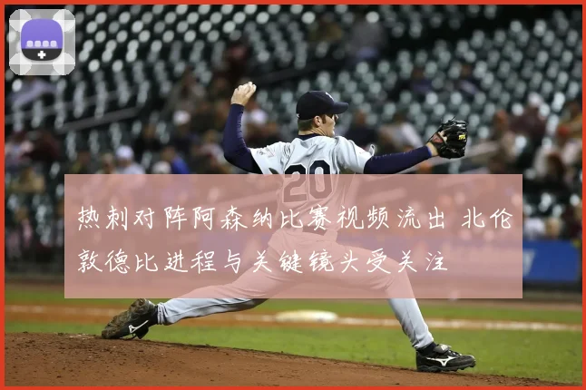 热刺对阵阿森纳比赛视频流出 北伦敦德比进程与关键镜头受关注
