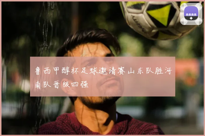 鲁西甲醇杯足球邀请赛山东队胜河南队晋级四强