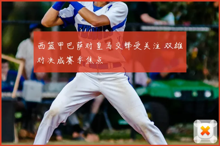 西篮甲巴萨对皇马交锋受关注 双雄对决成赛季焦点