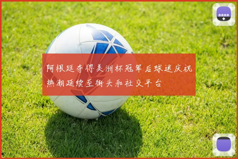 阿根廷夺得美洲杯冠军后球迷庆祝热潮延续至街头和社交平台