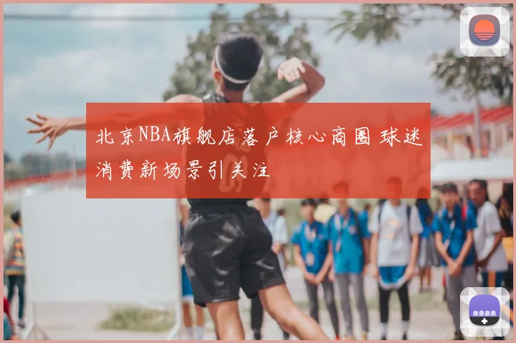 北京NBA旗舰店落户核心商圈 球迷消费新场景引关注