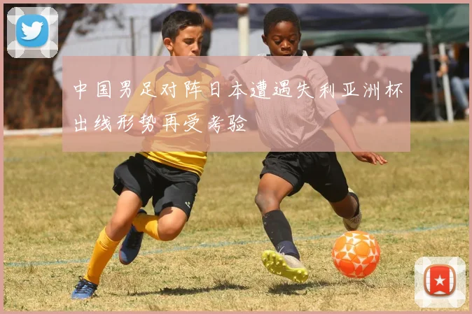 中国男足对阵日本遭遇失利亚洲杯出线形势再受考验