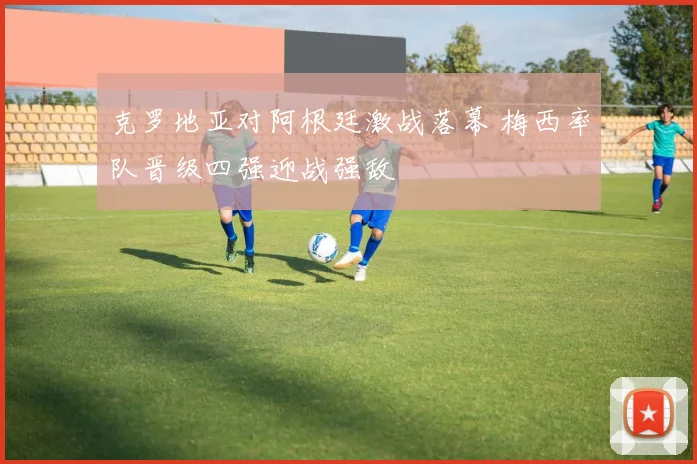 克罗地亚对阿根廷激战落幕 梅西率队晋级四强迎战强敌