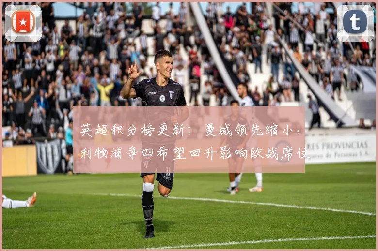 英超积分榜更新：曼城领先缩小，利物浦争四希望回升影响欧战席位