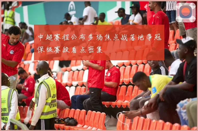 中超赛程公布多场焦点战落地争冠保级赛段看点密集