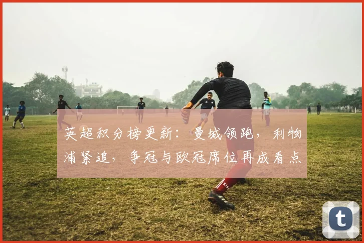 英超积分榜更新：曼城领跑，利物浦紧追，争冠与欧冠席位再成看点