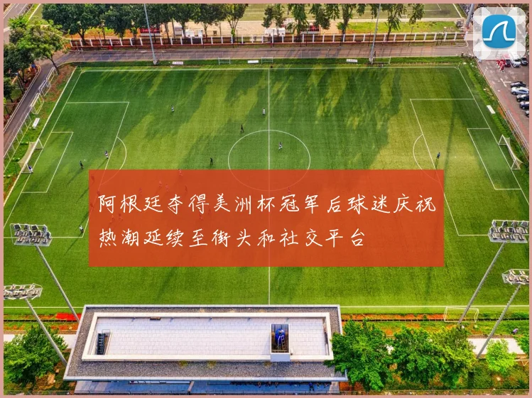 阿根廷夺得美洲杯冠军后球迷庆祝热潮延续至街头和社交平台