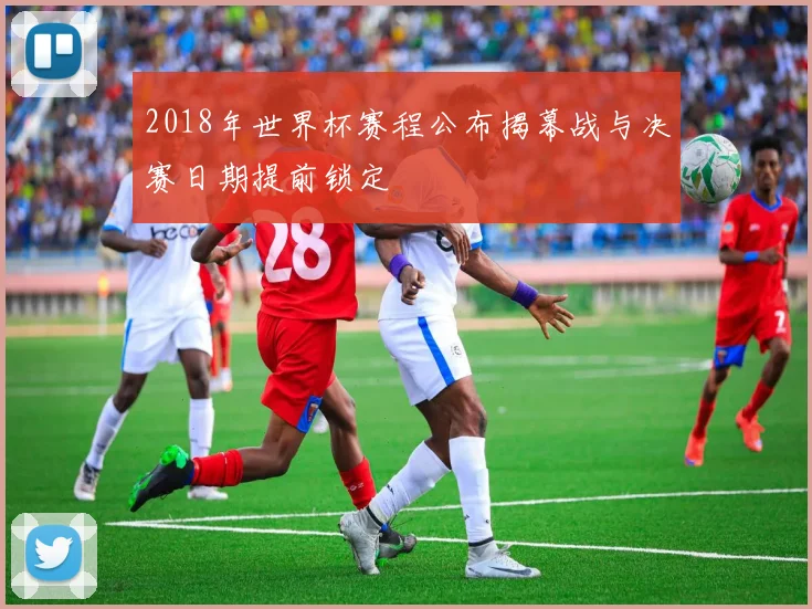2018年世界杯赛程公布揭幕战与决赛日期提前锁定