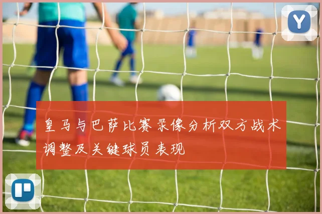 皇马与巴萨比赛录像分析双方战术调整及关键球员表现