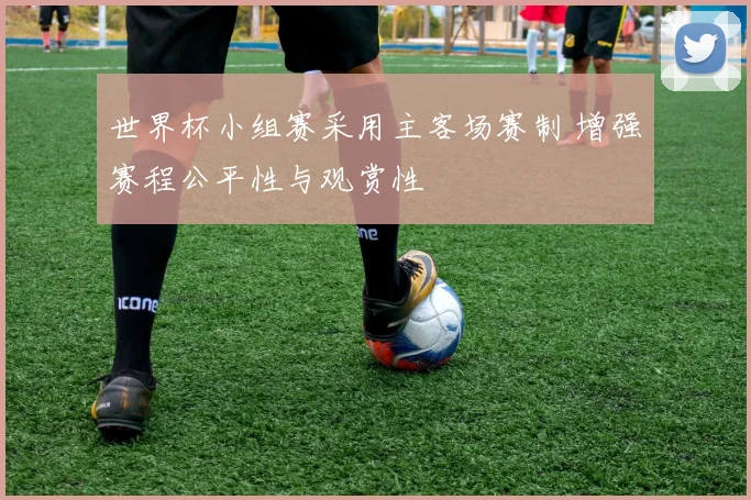世界杯小组赛采用主客场赛制 增强赛程公平性与观赏性