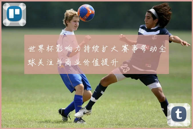 世界杯影响力持续扩大 赛事带动全球关注与商业价值提升