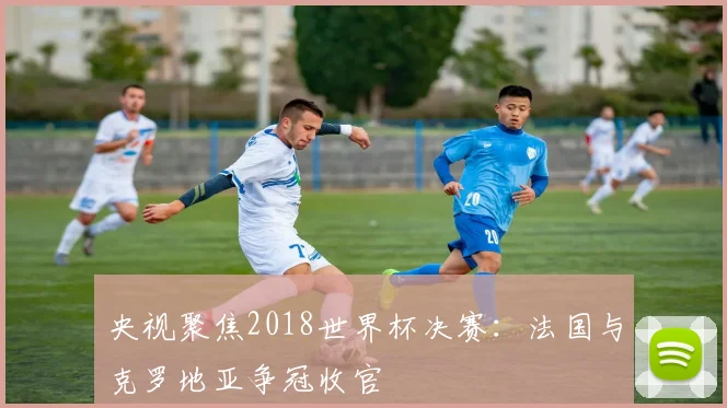 央视聚焦2018世界杯决赛：法国与克罗地亚争冠收官