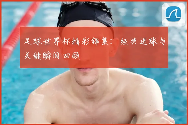 足球世界杯精彩锦集:经典进球与关键瞬间回顾