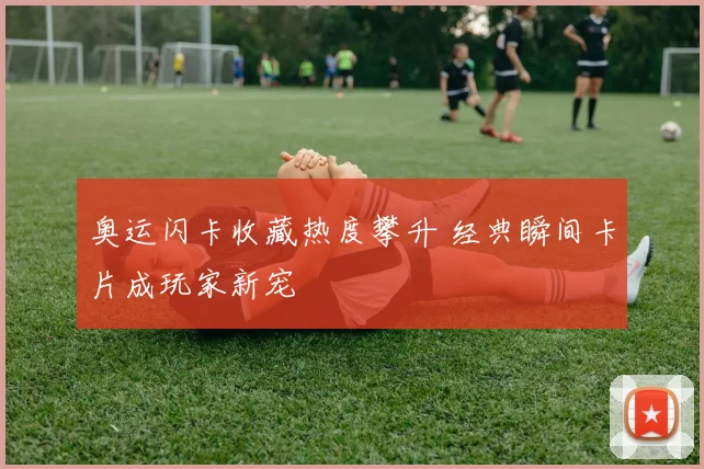 奥运闪卡收藏热度攀升 经典瞬间卡片成玩家新宠